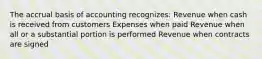 The accrual basis of accounting recognizes: Revenue when cash is received from customers Expenses when paid Revenue when all or a substantial portion is performed Revenue when contracts are signed