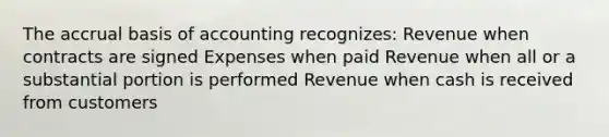 The accrual basis of accounting recognizes: Revenue when contracts are signed Expenses when paid Revenue when all or a substantial portion is performed Revenue when cash is received from customers