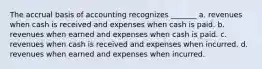 The accrual basis of accounting recognizes _______ a. revenues when cash is received and expenses when cash is paid. b. revenues when earned and expenses when cash is paid. c. revenues when cash is received and expenses when incurred. d. revenues when earned and expenses when incurred.