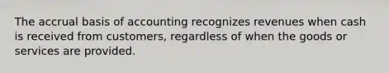 The accrual basis of accounting recognizes revenues when cash is received from customers, regardless of when the goods or services are provided.