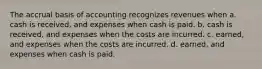 The accrual basis of accounting recognizes revenues when a. cash is received, and expenses when cash is paid. b. cash is received, and expenses when the costs are incurred. c. earned, and expenses when the costs are incurred. d. earned, and expenses when cash is paid.