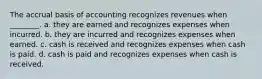 The accrual basis of accounting recognizes revenues when ________. a. they are earned and recognizes expenses when incurred. b. they are incurred and recognizes expenses when earned. c. cash is received and recognizes expenses when cash is paid. d. cash is paid and recognizes expenses when cash is received.