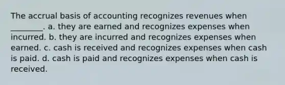 The accrual basis of accounting recognizes revenues when ________. a. they are earned and recognizes expenses when incurred. b. they are incurred and recognizes expenses when earned. c. cash is received and recognizes expenses when cash is paid. d. cash is paid and recognizes expenses when cash is received.