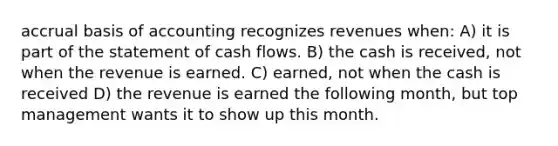 accrual basis of accounting recognizes revenues when: A) it is part of the statement of cash flows. B) the cash is received, not when the revenue is earned. C) earned, not when the cash is received D) the revenue is earned the following month, but top management wants it to show up this month.