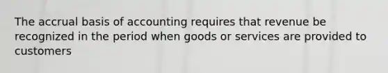 The accrual basis of accounting requires that revenue be recognized in the period when goods or services are provided to customers