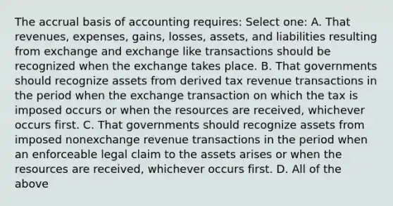 The accrual basis of accounting requires: Select one: A. That revenues, expenses, gains, losses, assets, and liabilities resulting from exchange and exchange like transactions should be recognized when the exchange takes place. B. That governments should recognize assets from derived tax revenue transactions in the period when the exchange transaction on which the tax is imposed occurs or when the resources are received, whichever occurs first. C. That governments should recognize assets from imposed nonexchange revenue transactions in the period when an enforceable legal claim to the assets arises or when the resources are received, whichever occurs first. D. All of the above