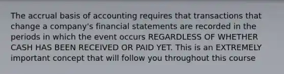 The accrual basis of accounting requires that transactions that change a company's financial statements are recorded in the periods in which the event occurs REGARDLESS OF WHETHER CASH HAS BEEN RECEIVED OR PAID YET. This is an EXTREMELY important concept that will follow you throughout this course