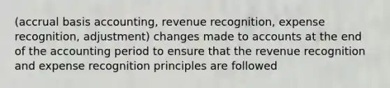 (accrual basis accounting, revenue recognition, expense recognition, adjustment) changes made to accounts at the end of the accounting period to ensure that the revenue recognition and expense recognition principles are followed