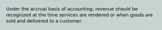 Under the accrual basis of accounting, revenue should be recognized at the time services are rendered or when goods are sold and delivered to a customer.