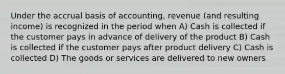 Under the accrual basis of accounting, revenue (and resulting income) is recognized in the period when A) Cash is collected if the customer pays in advance of delivery of the product B) Cash is collected if the customer pays after product delivery C) Cash is collected D) The goods or services are delivered to new owners