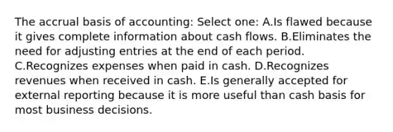 The accrual basis of accounting: Select one: A.Is flawed because it gives complete information about cash flows. B.Eliminates the need for adjusting entries at the end of each period. C.Recognizes expenses when paid in cash. D.Recognizes revenues when received in cash. E.Is generally accepted for external reporting because it is more useful than cash basis for most business decisions.