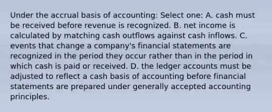 Under the accrual basis of accounting: Select one: A. cash must be received before revenue is recognized. B. net income is calculated by matching cash outflows against cash inflows. C. events that change a company's financial statements are recognized in the period they occur rather than in the period in which cash is paid or received. D. the ledger accounts must be adjusted to reflect a cash basis of accounting before financial statements are prepared under generally accepted accounting principles.