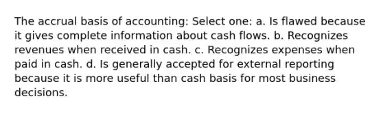 The accrual basis of accounting: Select one: a. Is flawed because it gives complete information about cash flows. b. Recognizes revenues when received in cash. c. Recognizes expenses when paid in cash. d. Is generally accepted for external reporting because it is more useful than cash basis for most business decisions.