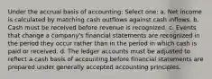 Under the accrual basis of accounting: Select one: a. Net income is calculated by matching cash outflows against cash inflows. b. Cash must be received before revenue is recognized. c. Events that change a company's financial statements are recognized in the period they occur rather than in the period in which cash is paid or received. d. The ledger accounts must be adjusted to reflect a cash basis of accounting before financial statements are prepared under generally accepted accounting principles.