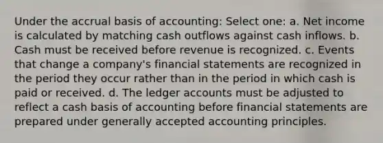 Under the accrual basis of accounting: Select one: a. Net income is calculated by matching cash outflows against cash inflows. b. Cash must be received before revenue is recognized. c. Events that change a company's financial statements are recognized in the period they occur rather than in the period in which cash is paid or received. d. The ledger accounts must be adjusted to reflect a cash basis of accounting before financial statements are prepared under generally accepted accounting principles.