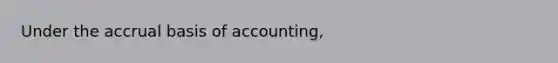 Under the accrual basis of accounting,