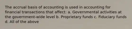 The accrual basis of accounting is used in accounting for financial transactions that affect: a. Governmental activities at the government-wide level b. Proprietary funds c. Fiduciary funds d. All of the above