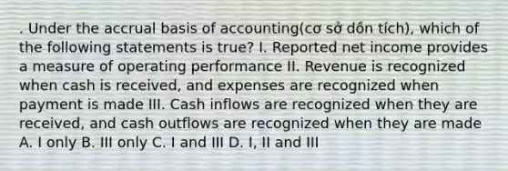 . Under the accrual basis of accounting(cơ sở dồn tích), which of the following statements is true? I. Reported net income provides a measure of operating performance II. Revenue is recognized when cash is received, and expenses are recognized when payment is made III. Cash inflows are recognized when they are received, and cash outflows are recognized when they are made A. I only B. III only C. I and III D. I, II and III