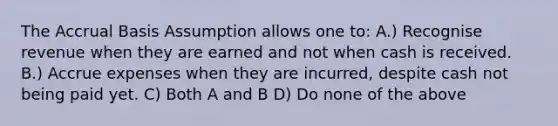 The Accrual Basis Assumption allows one to: A.) Recognise revenue when they are earned and not when cash is received. B.) Accrue expenses when they are incurred, despite cash not being paid yet. C) Both A and B D) Do none of the above