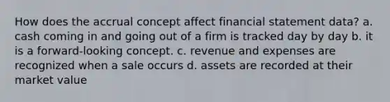 How does the accrual concept affect financial statement data? a. cash coming in and going out of a firm is tracked day by day b. it is a forward-looking concept. c. revenue and expenses are recognized when a sale occurs d. assets are recorded at their market value