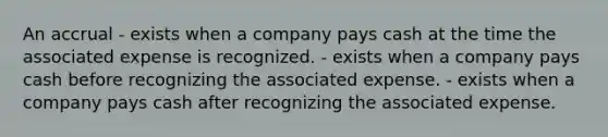 An accrual - exists when a company pays cash at the time the associated expense is recognized. - exists when a company pays cash before recognizing the associated expense. - exists when a company pays cash after recognizing the associated expense.