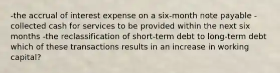 -the accrual of interest expense on a six-month note payable -collected cash for services to be provided within the next six months -the reclassification of short-term debt to long-term debt which of these transactions results in an increase in working capital?