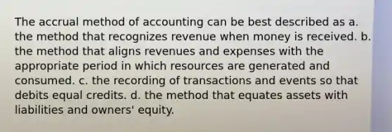 The accrual method of accounting can be best described as a. the method that recognizes revenue when money is received. b. the method that aligns revenues and expenses with the appropriate period in which resources are generated and consumed. c. the recording of transactions and events so that debits equal credits. d. the method that equates assets with liabilities and owners' equity.