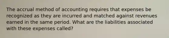 The accrual method of accounting requires that expenses be recognized as they are incurred and matched against revenues earned in the same period. What are the liabilities associated with these expenses called?