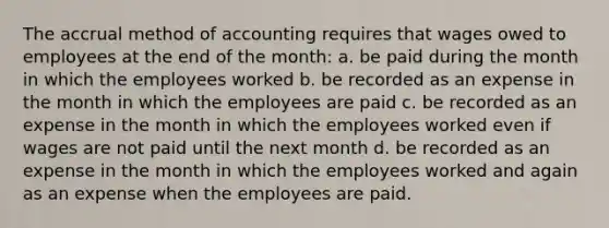 The accrual method of accounting requires that wages owed to employees at the end of the month: a. be paid during the month in which the employees worked b. be recorded as an expense in the month in which the employees are paid c. be recorded as an expense in the month in which the employees worked even if wages are not paid until the next month d. be recorded as an expense in the month in which the employees worked and again as an expense when the employees are paid.