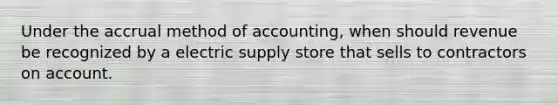 Under the accrual method of accounting, when should revenue be recognized by a electric supply store that sells to contractors on account.