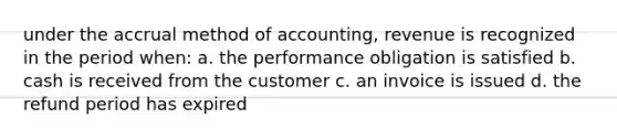 under the accrual method of accounting, revenue is recognized in the period when: a. the performance obligation is satisfied b. cash is received from the customer c. an invoice is issued d. the refund period has expired