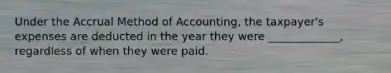 Under the Accrual Method of Accounting, the taxpayer's expenses are deducted in the year they were _____________, regardless of when they were paid.