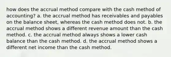 how does the accrual method compare with the cash method of accounting? a. the accrual method has receivables and payables on the balance sheet, whereas the cash method does not. b. the accrual method shows a different revenue amount than the cash method. c. the accrual method always shows a lower cash balance than the cash method. d. the accrual method shows a different net income than the cash method.