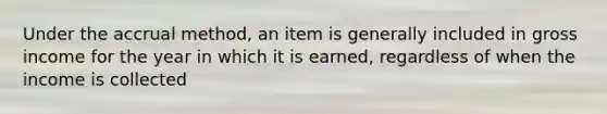 Under the accrual method, an item is generally included in gross income for the year in which it is earned, regardless of when the income is collected