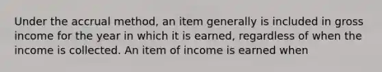 Under the accrual method, an item generally is included in gross income for the year in which it is earned, regardless of when the income is collected. An item of income is earned when