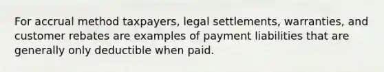 For accrual method taxpayers, legal settlements, warranties, and customer rebates are examples of payment liabilities that are generally only deductible when paid.