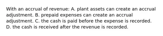 With an accrual of​ revenue: A. plant assets can create an accrual adjustment. B. <a href='https://www.questionai.com/knowledge/kUVcSWv2zu-prepaid-expenses' class='anchor-knowledge'>prepaid expenses</a> can create an accrual adjustment. C. the cash is paid before the expense is recorded. D. the cash is received after the revenue is recorded.