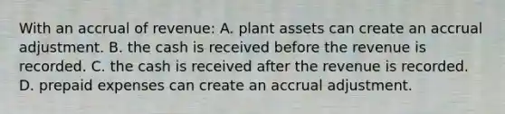 With an accrual of revenue: A. plant assets can create an accrual adjustment. B. the cash is received before the revenue is recorded. C. the cash is received after the revenue is recorded. D. prepaid expenses can create an accrual adjustment.