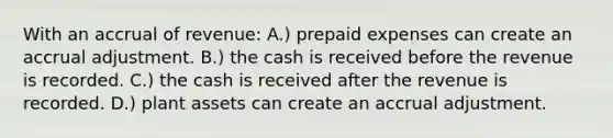 With an accrual of revenue: A.) <a href='https://www.questionai.com/knowledge/kUVcSWv2zu-prepaid-expenses' class='anchor-knowledge'>prepaid expenses</a> can create an accrual adjustment. B.) the cash is received before the revenue is recorded. C.) the cash is received after the revenue is recorded. D.) plant assets can create an accrual adjustment.