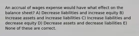 An accrual of wages expense would have what effect on the balance sheet? A) Decrease liabilities and increase equity B) Increase assets and increase liabilities C) Increase liabilities and decrease equity D) Decrease assets and decrease liabilities E) None of these are correct.