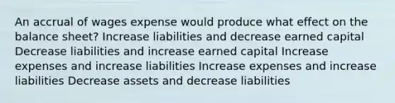 An accrual of wages expense would produce what effect on the balance sheet? Increase liabilities and decrease earned capital Decrease liabilities and increase earned capital Increase expenses and increase liabilities Increase expenses and increase liabilities Decrease assets and decrease liabilities