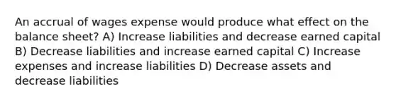 An accrual of wages expense would produce what effect on the balance sheet? A) Increase liabilities and decrease earned capital B) Decrease liabilities and increase earned capital C) Increase expenses and increase liabilities D) Decrease assets and decrease liabilities