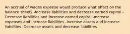 An accrual of wages expense would produce what effect on the balance sheet? -Increase liabilities and decrease earned capital -Decrease liabilities and increase earned capital -Increase expenses and increase liabilities -Increase assets and increase liabilities -Decrease assets and decrease liabilities