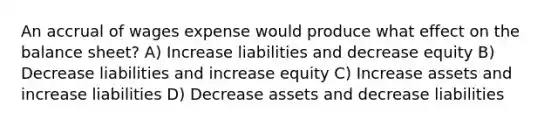 An accrual of wages expense would produce what effect on the balance sheet? A) Increase liabilities and decrease equity B) Decrease liabilities and increase equity C) Increase assets and increase liabilities D) Decrease assets and decrease liabilities