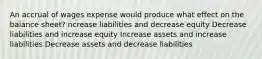 An accrual of wages expense would produce what effect on the balance sheet? ncrease liabilities and decrease equity Decrease liabilities and increase equity Increase assets and increase liabilities Decrease assets and decrease liabilities