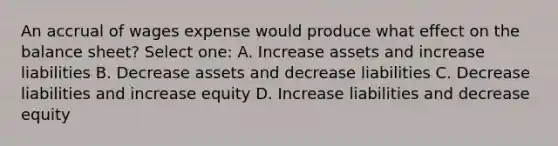 An accrual of wages expense would produce what effect on the balance sheet? Select one: A. Increase assets and increase liabilities B. Decrease assets and decrease liabilities C. Decrease liabilities and increase equity D. Increase liabilities and decrease equity