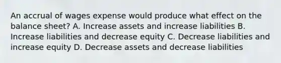 An accrual of wages expense would produce what effect on the balance sheet? A. Increase assets and increase liabilities B. Increase liabilities and decrease equity C. Decrease liabilities and increase equity D. Decrease assets and decrease liabilities