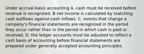 Under accrual-basis accounting A. cash must be received before revenue is recognized. B net income is calculated by matching cash outflows against cash inflows. C. events that change a company's <a href='https://www.questionai.com/knowledge/kFBJaQCz4b-financial-statements' class='anchor-knowledge'>financial statements</a> are recognized in the period they occur rather than in the period in which cash is paid or received. D. the ledger accounts must be adjusted to reflect a cash basis of accounting before financial statements are prepared under <a href='https://www.questionai.com/knowledge/kwjD9YtMH2-generally-accepted-accounting-principles' class='anchor-knowledge'>generally accepted accounting principles</a>.