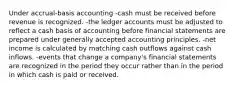 Under accrual-basis accounting -cash must be received before revenue is recognized. -the ledger accounts must be adjusted to reflect a cash basis of accounting before financial statements are prepared under generally accepted accounting principles. -net income is calculated by matching cash outflows against cash inflows. -events that change a company's financial statements are recognized in the period they occur rather than in the period in which cash is paid or received.