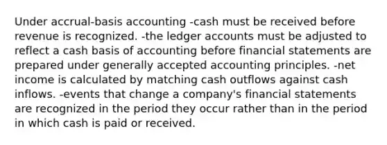 Under accrual-basis accounting -cash must be received before revenue is recognized. -the ledger accounts must be adjusted to reflect a cash basis of accounting before financial statements are prepared under generally accepted accounting principles. -net income is calculated by matching cash outflows against cash inflows. -events that change a company's financial statements are recognized in the period they occur rather than in the period in which cash is paid or received.